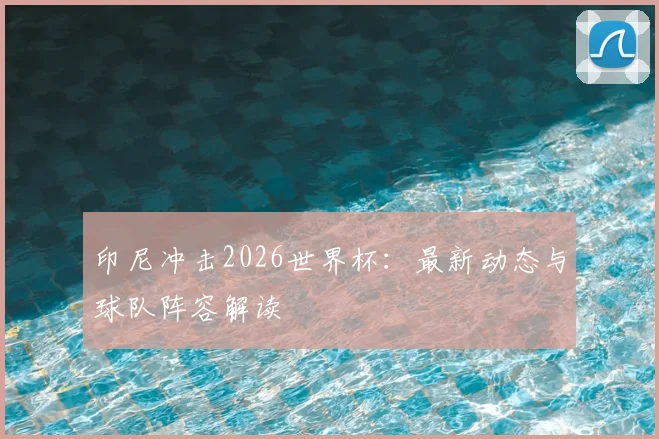 印尼冲击2026世界杯：最新动态与球队阵容解读
