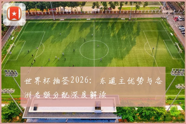 世界杯抽签2026：东道主优势与各洲名额分配深度解读