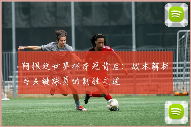 阿根廷世界杯夺冠背后：战术解析与关键球员的制胜之道
