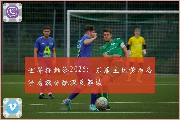 世界杯抽签2026：东道主优势与各洲名额分配深度解读