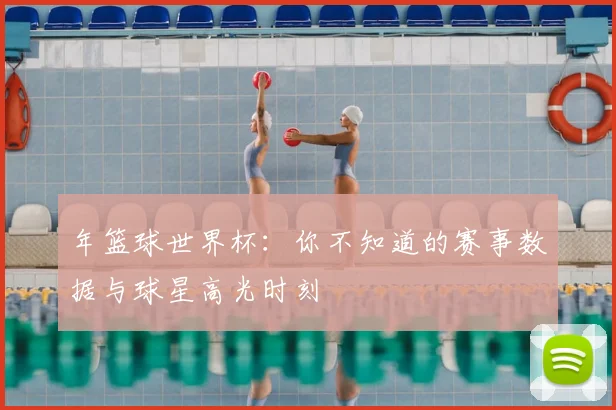 年篮球世界杯：你不知道的赛事数据与球星高光时刻